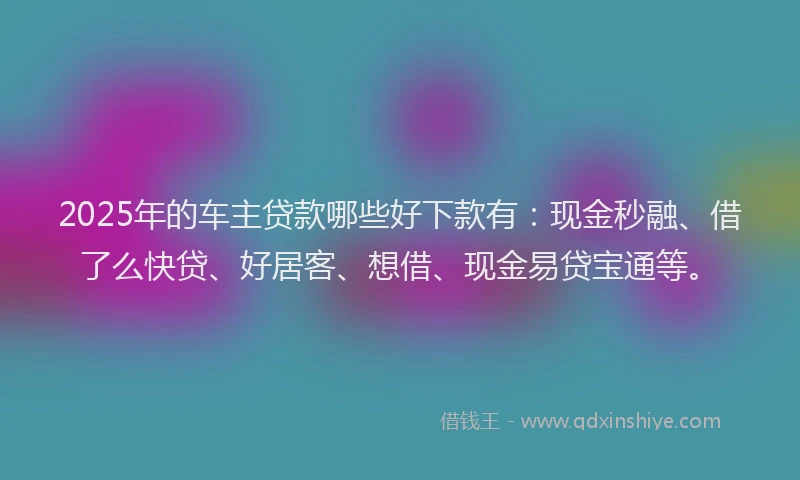 2025年的车主贷款哪些好下款有：现金秒融、借了么快贷、好居客、想借、现金易贷宝通等。