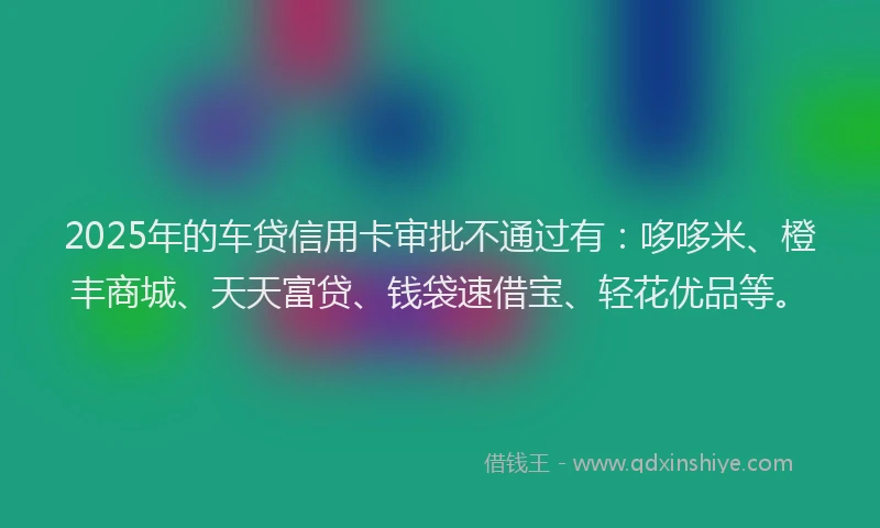 2025年的车贷信用卡审批不通过有：哆哆米、橙丰商城、天天富贷、钱袋速借宝、轻花优品等。