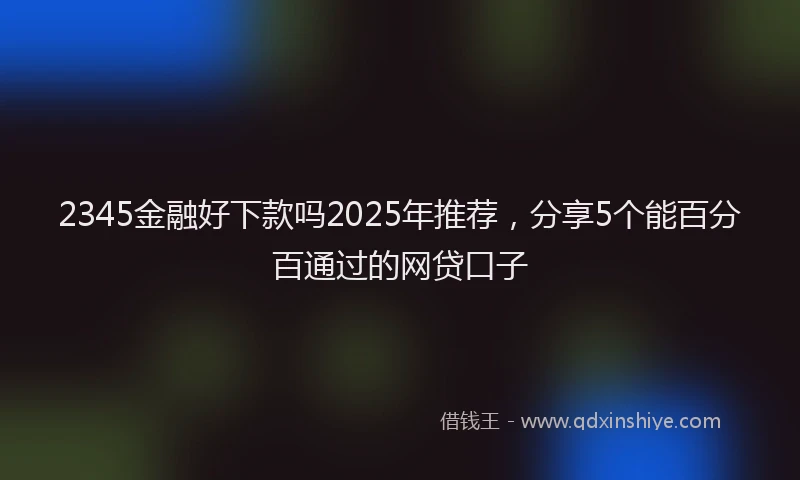 2345金融好下款吗2025年推荐，分享5个能百分百通过的网贷口子