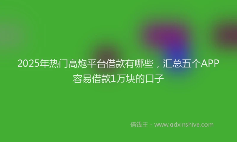 2025年热门高炮平台借款有哪些，汇总五个APP容易借款1万块的口子