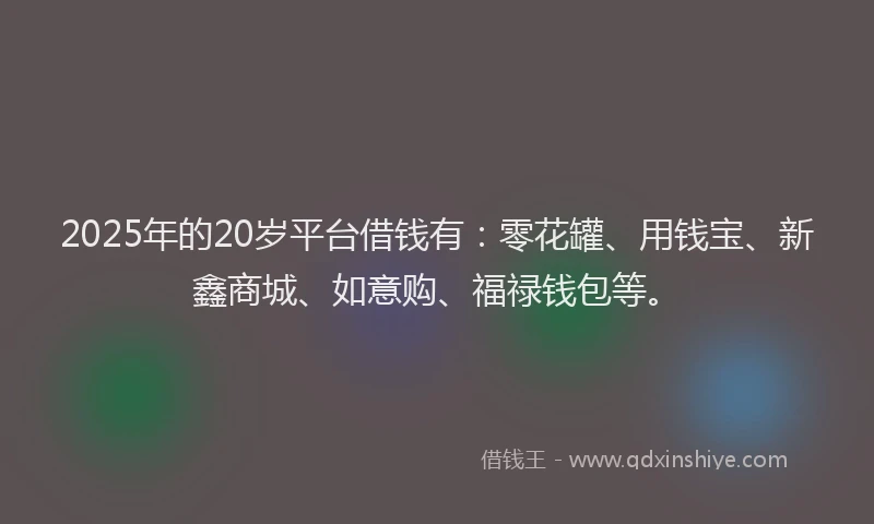 2025年的20岁平台借钱有：零花罐、用钱宝、新鑫商城、如意购、福禄钱包等。