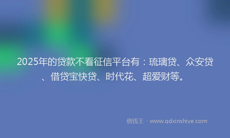 2025年的贷款不看征信平台有：琉璃贷、众安贷、借贷宝快贷、时代花、超爱财等。