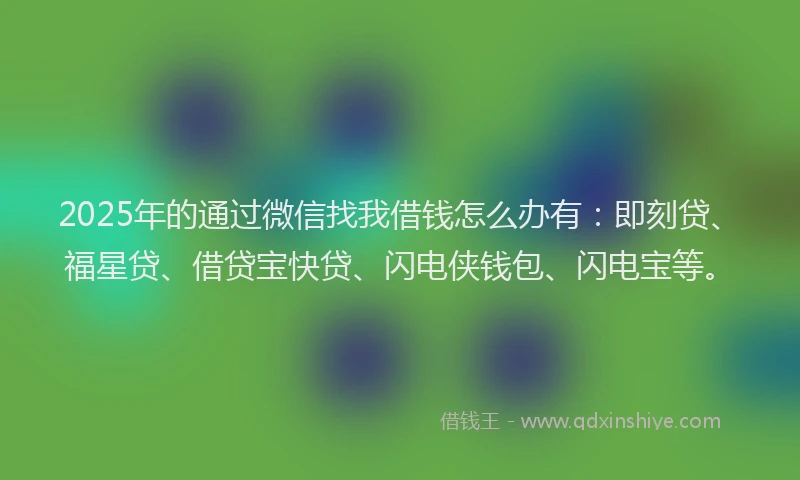 2025年的通过微信找我借钱怎么办有：即刻贷、福星贷、借贷宝快贷、闪电侠钱包、闪电宝等。