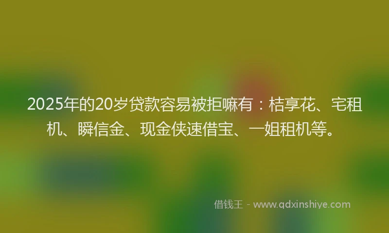 2025年的20岁贷款容易被拒嘛有：桔享花、宅租机、瞬信金、现金侠速借宝、一姐租机等。