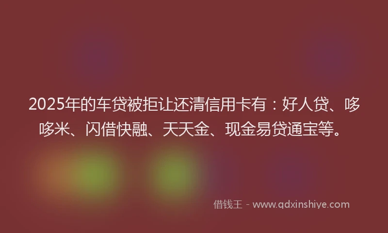 2025年的车贷被拒让还清信用卡有：好人贷、哆哆米、闪借快融、天天金、现金易贷通宝等。