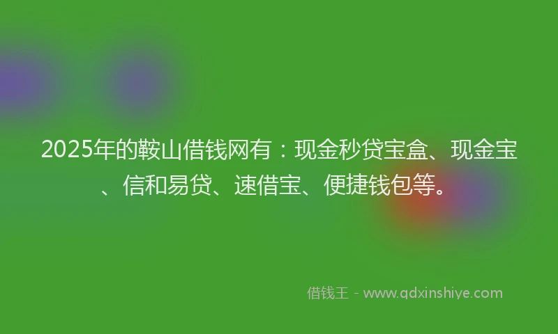 2025年的鞍山借钱网有：现金秒贷宝盒、现金宝、信和易贷、速借宝、便捷钱包等。