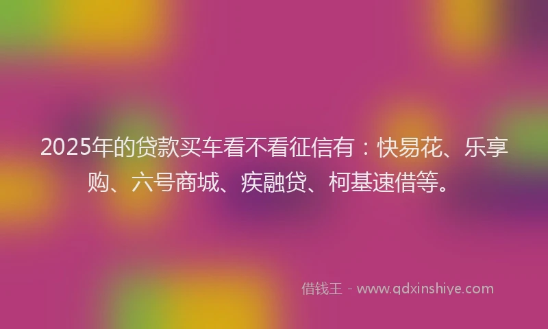 2025年的贷款买车看不看征信有：快易花、乐享购、六号商城、疾融贷、柯基速借等。
