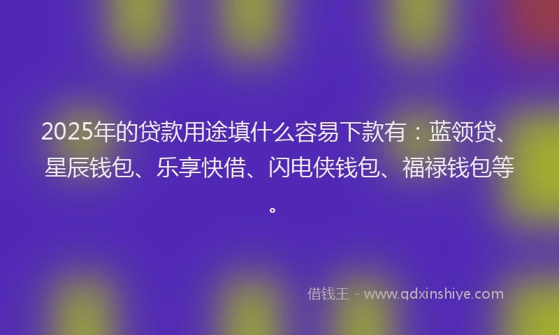 2025年的贷款用途填什么容易下款有：蓝领贷、星辰钱包、乐享快借、闪电侠钱包、福禄钱包等。