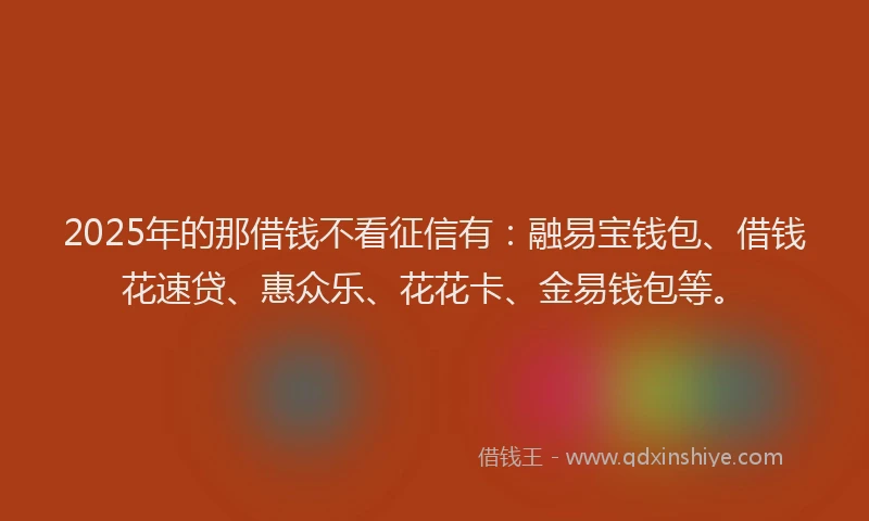 2025年的那借钱不看征信有：融易宝钱包、借钱花速贷、惠众乐、花花卡、金易钱包等。
