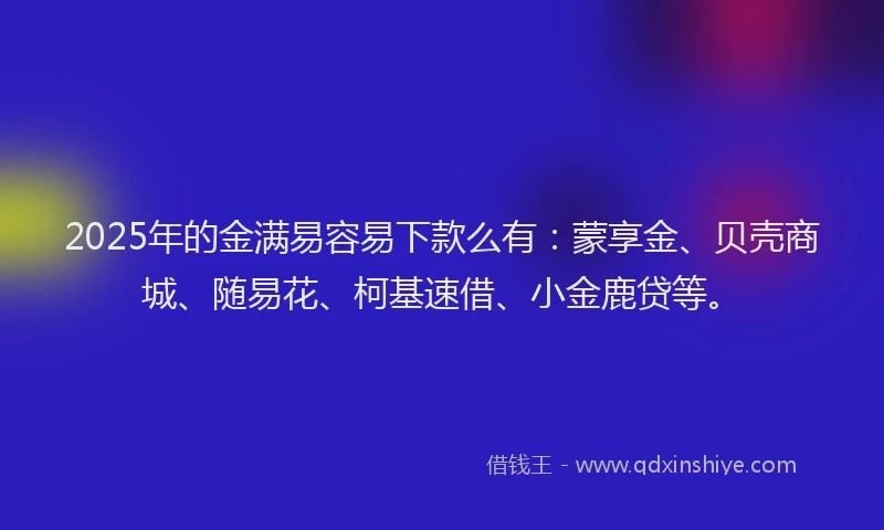 2025年的金满易容易下款么有：蒙享金、贝壳商城、随易花、柯基速借、小金鹿贷等。