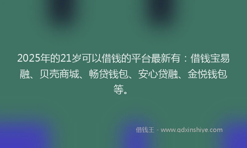 2025年的21岁可以借钱的平台最新有：借钱宝易融、贝壳商城、畅贷钱包、安心贷融、金悦钱包等。