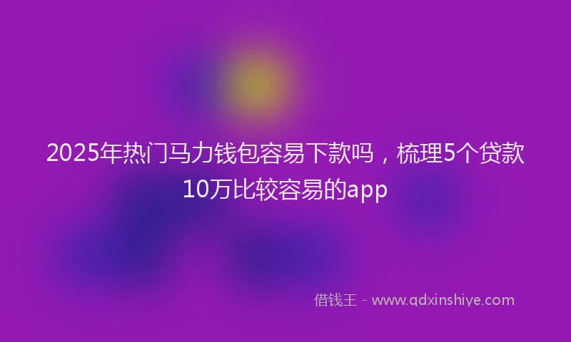 2025年热门马力钱包容易下款吗，梳理5个贷款10万比较容易的app