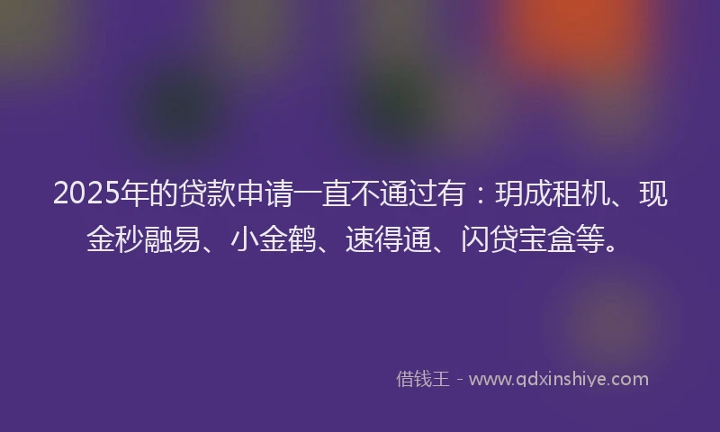2025年的贷款申请一直不通过有：玥成租机、现金秒融易、小金鹤、速得通、闪贷宝盒等。