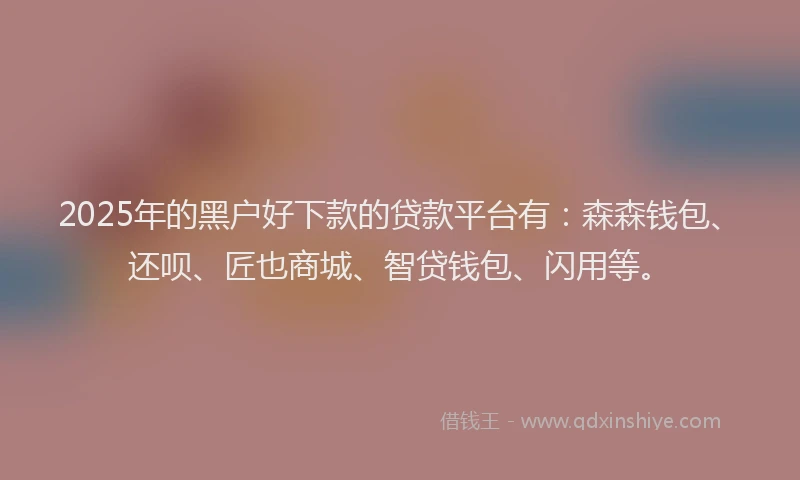 2025年的黑户好下款的贷款平台有：森森钱包、还呗、匠也商城、智贷钱包、闪用等。