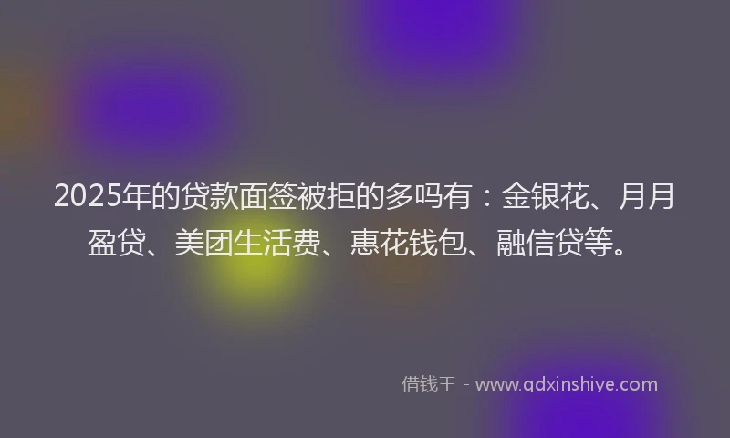 2025年的贷款面签被拒的多吗有：金银花、月月盈贷、美团生活费、惠花钱包、融信贷等。