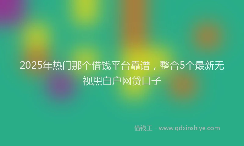 2025年热门那个借钱平台靠谱，整合5个最新无视黑白户网贷口子