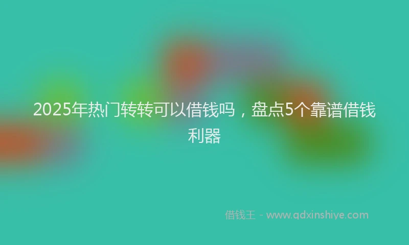 2025年热门转转可以借钱吗，盘点5个靠谱借钱利器
