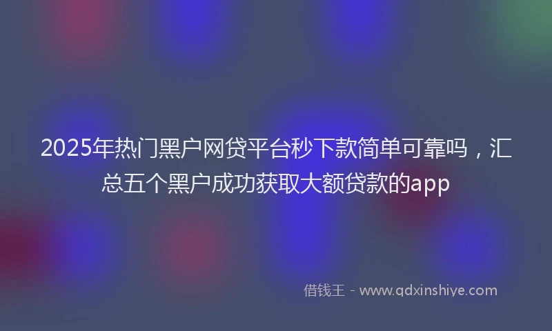 2025年热门黑户网贷平台秒下款简单可靠吗，汇总五个黑户成功获取大额贷款的app