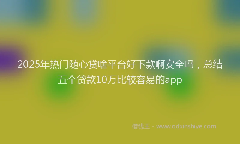 2025年热门随心贷啥平台好下款啊安全吗，总结五个贷款10万比较容易的app