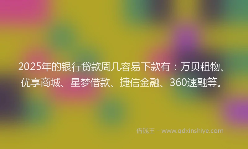 2025年的银行贷款周几容易下款有：万贝租物、优享商城、星梦借款、捷信金融、360速融等。