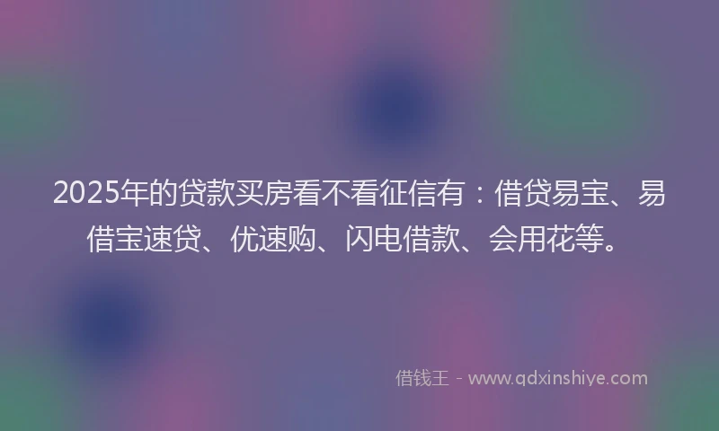 2025年的贷款买房看不看征信有：借贷易宝、易借宝速贷、优速购、闪电借款、会用花等。