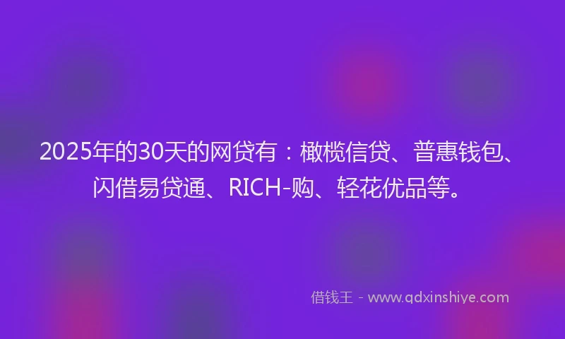 2025年的30天的网贷有：橄榄信贷、普惠钱包、闪借易贷通、RICH-购、轻花优品等。