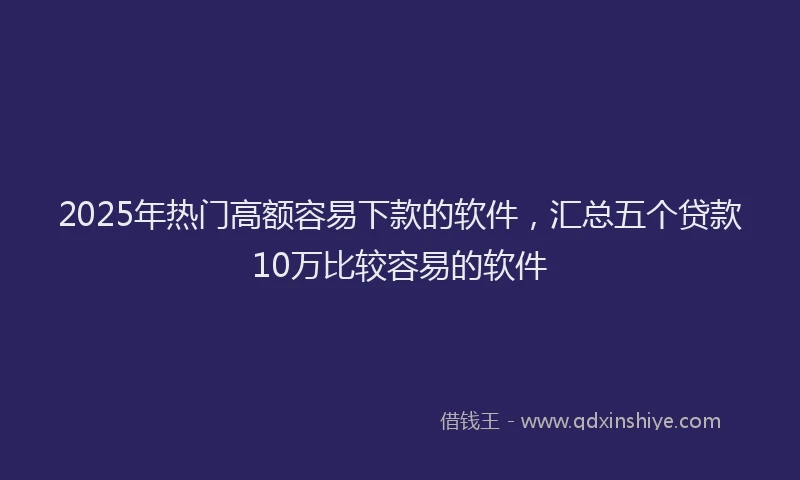 2025年热门高额容易下款的软件，汇总五个贷款10万比较容易的软件