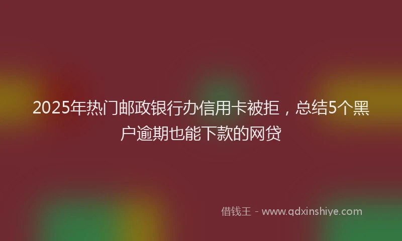 2025年热门邮政银行办信用卡被拒，总结5个黑户逾期也能下款的网贷