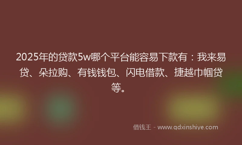 2025年的贷款5w哪个平台能容易下款有：我来易贷、朵拉购、有钱钱包、闪电借款、捷越巾帼贷等。
