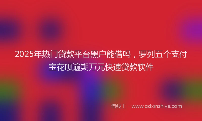 2025年热门贷款平台黑户能借吗，罗列五个支付宝花呗逾期万元快速贷款软件