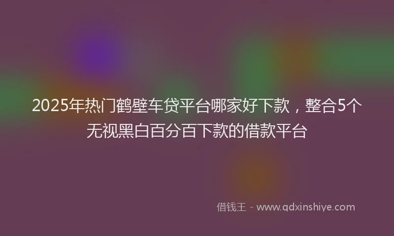 2025年热门鹤壁车贷平台哪家好下款，整合5个无视黑白百分百下款的借款平台