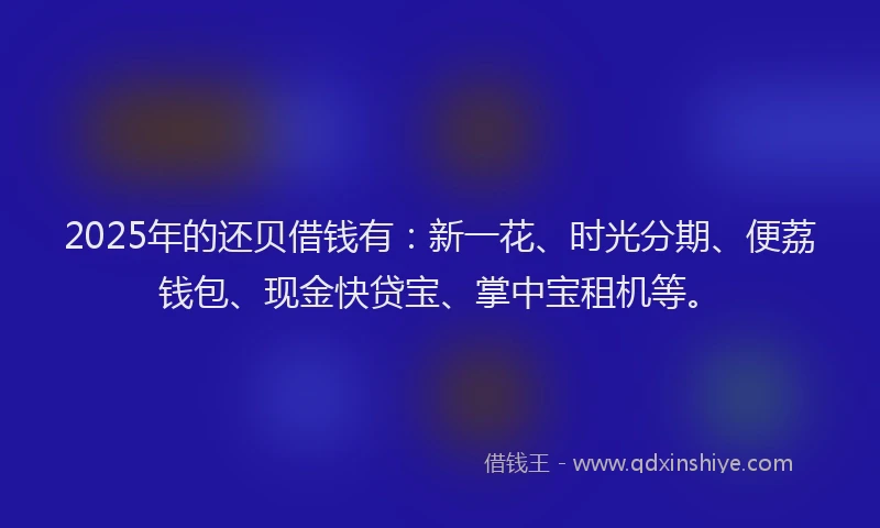 2025年的还贝借钱有：新一花、时光分期、便荔钱包、现金快贷宝、掌中宝租机等。