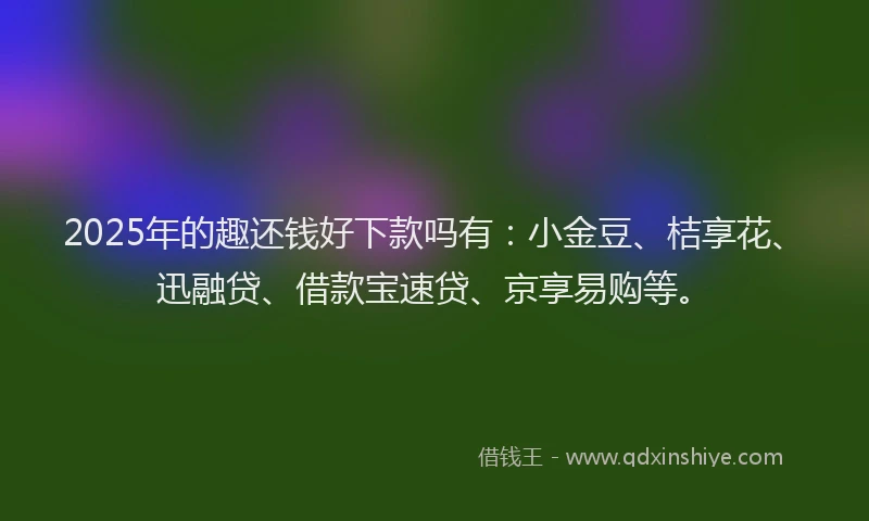 2025年的趣还钱好下款吗有：小金豆、桔享花、迅融贷、借款宝速贷、京享易购等。