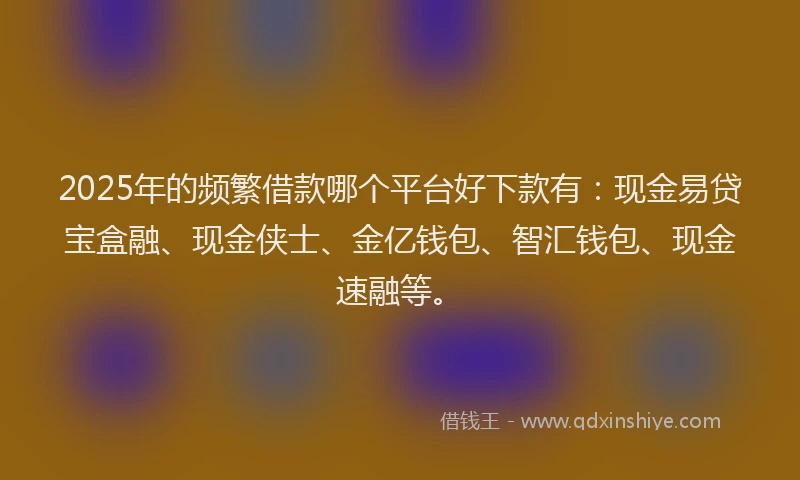 2025年的频繁借款哪个平台好下款有：现金易贷宝盒融、现金侠士、金亿钱包、智汇钱包、现金速融等。