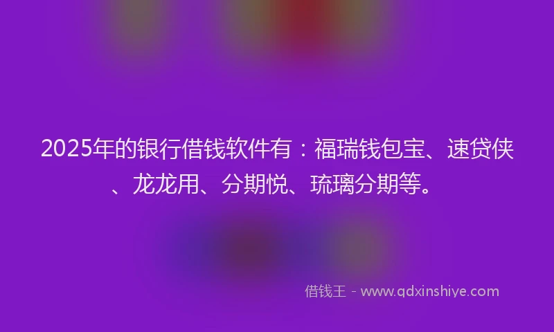 2025年的银行借钱软件有：福瑞钱包宝、速贷侠、龙龙用、分期悦、琉璃分期等。