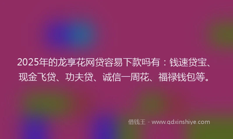2025年的龙享花网贷容易下款吗有：钱速贷宝、现金飞贷、功夫贷、诚信一周花、福禄钱包等。