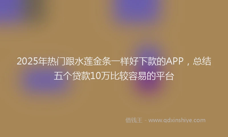 2025年热门跟水莲金条一样好下款的APP，总结五个贷款10万比较容易的平台
