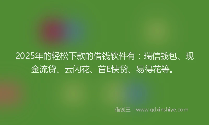 2025年的轻松下款的借钱软件有：瑞信钱包、现金流贷、云闪花、首E快贷、易得花等。