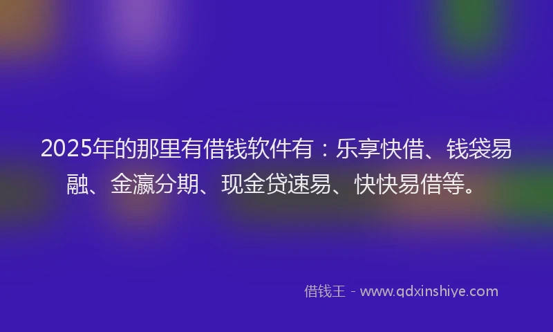 2025年的那里有借钱软件有：乐享快借、钱袋易融、金瀛分期、现金贷速易、快快易借等。