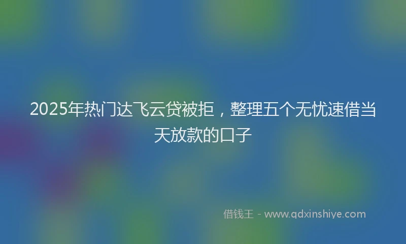 2025年热门达飞云贷被拒，整理五个无忧速借当天放款的口子