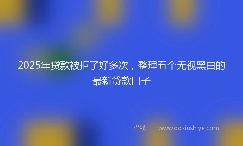 2025年贷款被拒了好多次，整理五个无视黑白的最新贷款口子