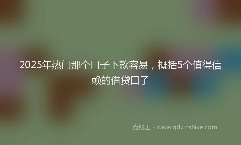 2025年热门那个口子下款容易，概括5个值得信赖的借贷口子