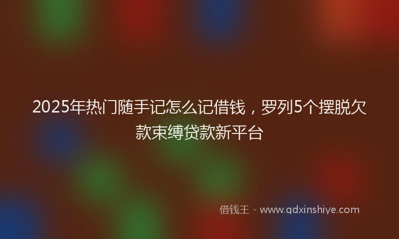 2025年热门随手记怎么记借钱，罗列5个摆脱欠款束缚贷款新平台
