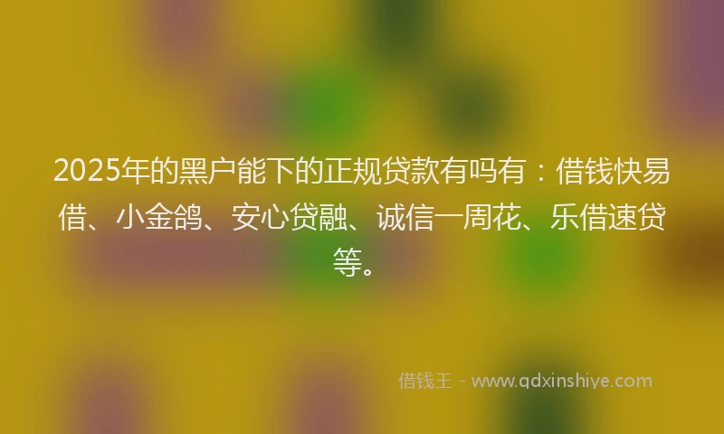 2025年的黑户能下的正规贷款有吗有：借钱快易借、小金鸽、安心贷融、诚信一周花、乐借速贷等。