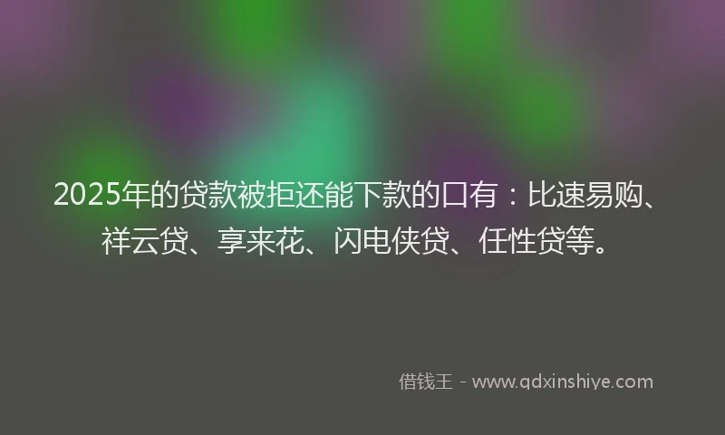 2025年的贷款被拒还能下款的口有：比速易购、祥云贷、享来花、闪电侠贷、任性贷等。