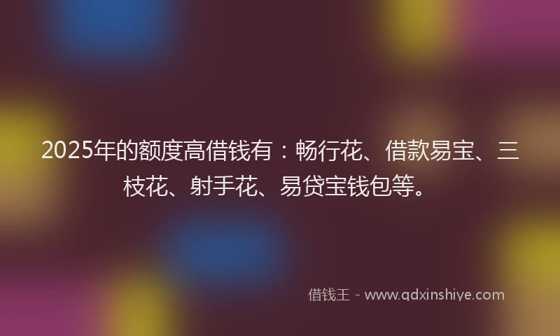 2025年的额度高借钱有：畅行花、借款易宝、三枝花、射手花、易贷宝钱包等。