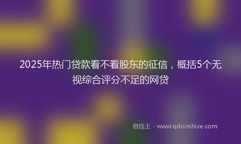 2025年热门贷款看不看股东的征信，概括5个无视综合评分不足的网贷