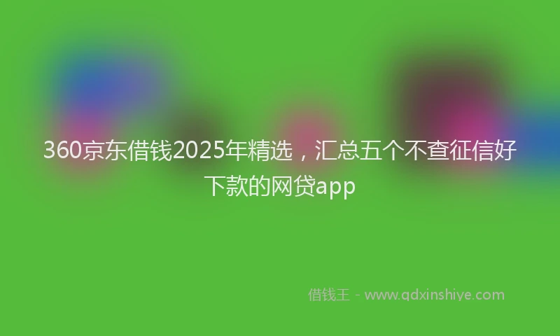 360京东借钱2025年精选，汇总五个不查征信好下款的网贷app