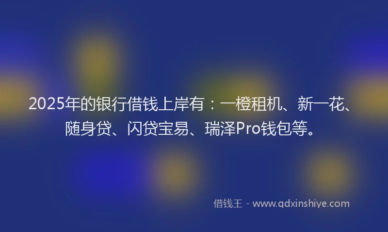 2025年的银行借钱上岸有：一橙租机、新一花、随身贷、闪贷宝易、瑞泽Pro钱包等。