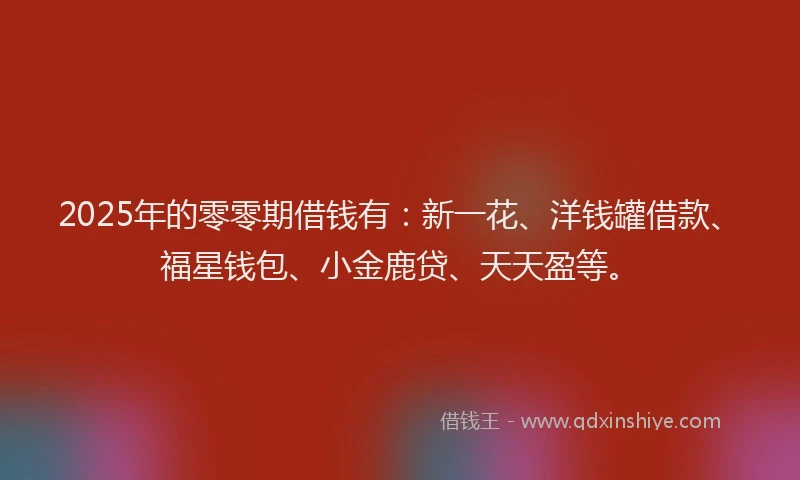2025年的零零期借钱有：新一花、洋钱罐借款、福星钱包、小金鹿贷、天天盈等。